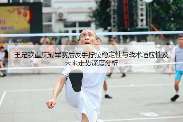 王楚钦重庆冠军赛后反手拧拉稳定性与战术适应性及未来走势深度分析