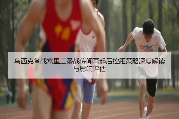 乌西克备战富里二番战传闻再起后控距策略深度解读与影响评估